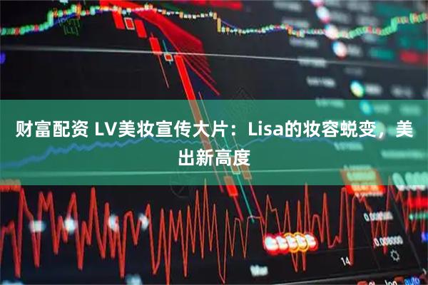 财富配资 LV美妆宣传大片：Lisa的妆容蜕变，美出新高度