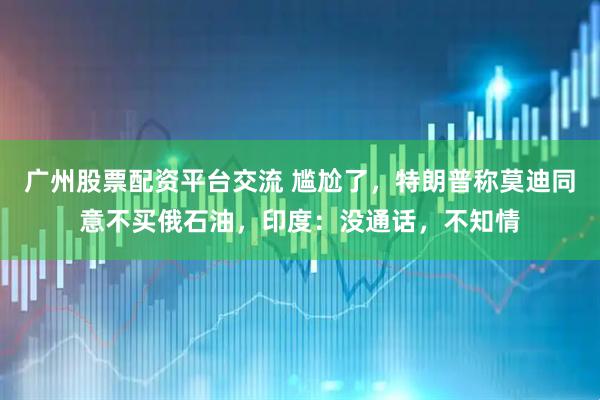 广州股票配资平台交流 尴尬了，特朗普称莫迪同意不买俄石油，印度：没通话，不知情