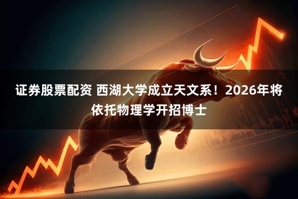 证券股票配资 西湖大学成立天文系！2026年将依托物理学开招博士