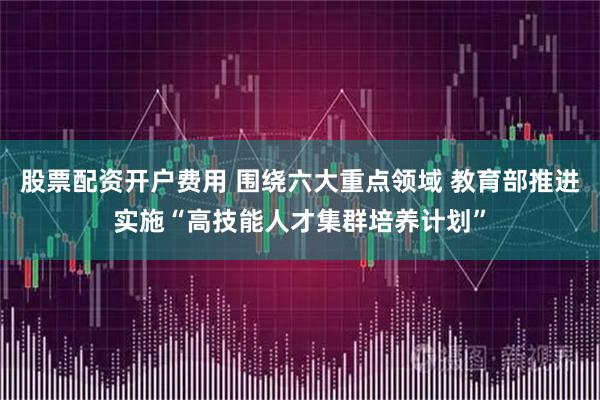 股票配资开户费用 围绕六大重点领域 教育部推进实施“高技能人才集群培养计划”