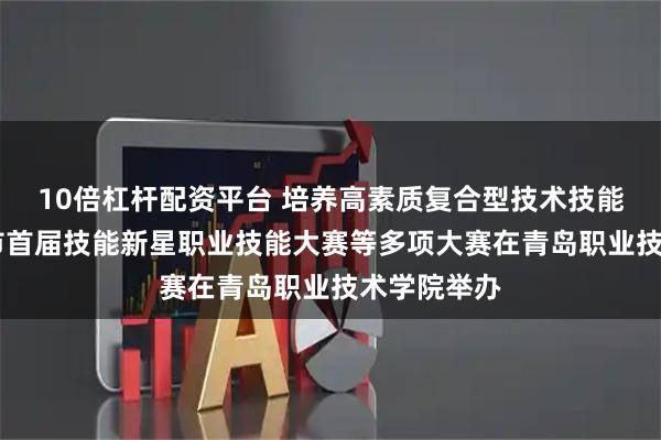 10倍杠杆配资平台 培养高素质复合型技术技能人才 青岛市首届技能新星职业技能大赛等多项大赛在青岛职业技术学院举办