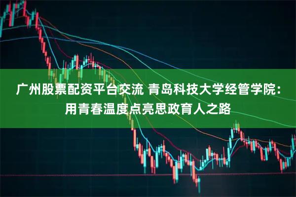 广州股票配资平台交流 青岛科技大学经管学院：用青春温度点亮思政育人之路