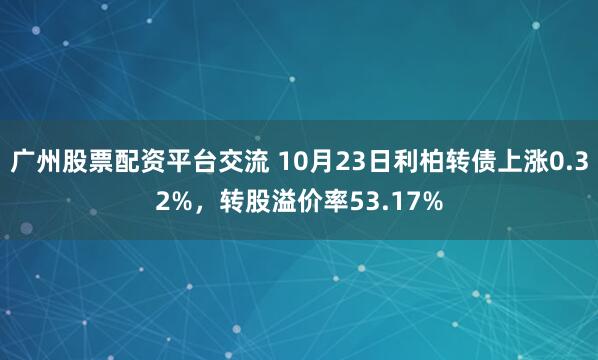 广州股票配资平台交流 10月23日利柏转债上涨0.32%，转股溢价率53.17%