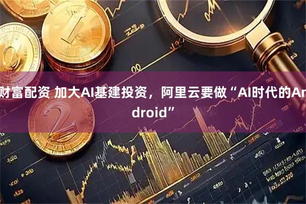 财富配资 加大AI基建投资，阿里云要做“AI时代的Android”