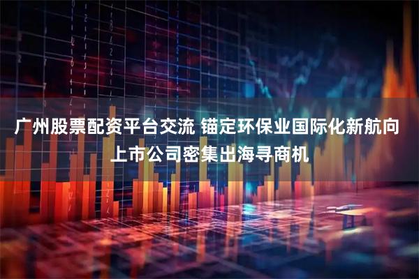 广州股票配资平台交流 锚定环保业国际化新航向 上市公司密集出海寻商机