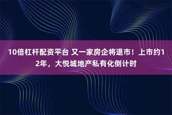 10倍杠杆配资平台 又一家房企将退市！上市约12年，大悦城地产私有化倒计时