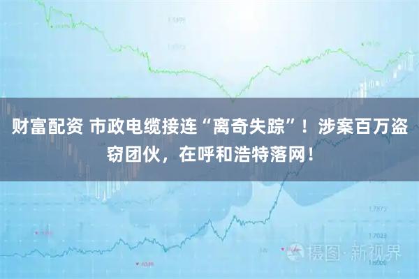 财富配资 市政电缆接连“离奇失踪”!涉案百万盗窃团伙,在呼和浩特落网!