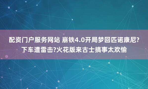 配资门户服务网站 崩铁4.0开局梦回匹诺康尼?下车遭雷击?火花版来古士搞事太欢愉