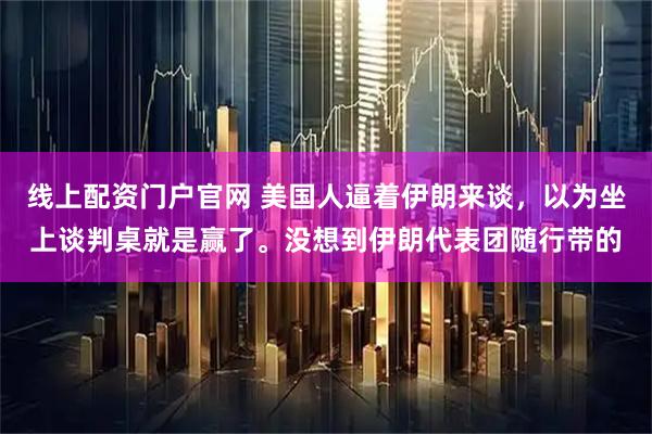 线上配资门户官网 美国人逼着伊朗来谈，以为坐上谈判桌就是赢了。没想到伊朗代表团随行带的
