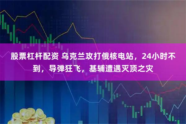 股票杠杆配资 乌克兰攻打俄核电站，24小时不到，导弹狂飞，基辅遭遇灭顶之灾