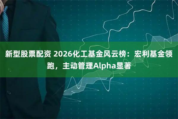 新型股票配资 2026化工基金风云榜：宏利基金领跑，主动管理Alpha显著