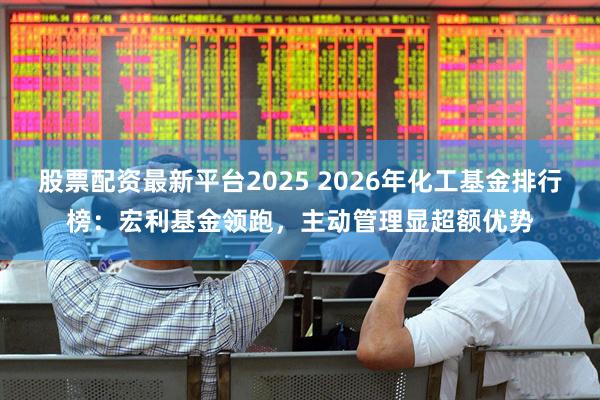 股票配资最新平台2025 2026年化工基金排行榜：宏利基金领跑，主动管理显超额优势