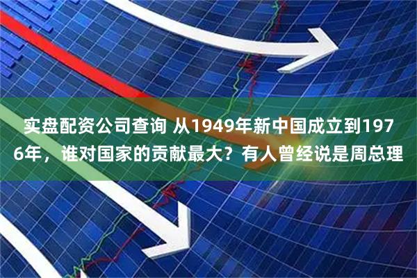 实盘配资公司查询 从1949年新中国成立到1976年，谁对国家的贡献最大？有人曾经说是周总理