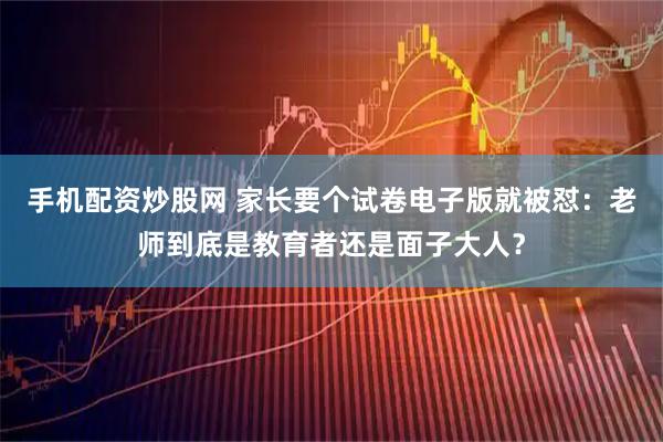 手机配资炒股网 家长要个试卷电子版就被怼：老师到底是教育者还是面子大人？