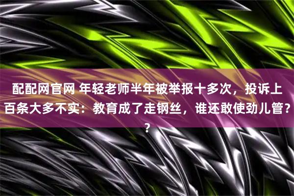 配配网官网 年轻老师半年被举报十多次，投诉上百条大多不实：教育成了走钢丝，谁还敢使劲儿管？