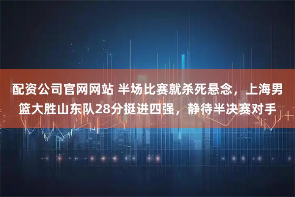 配资公司官网网站 半场比赛就杀死悬念，上海男篮大胜山东队28分挺进四强，静待半决赛对手