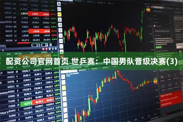 配资公司官网首页 世乒赛：中国男队晋级决赛(3)