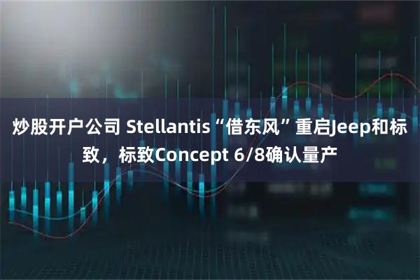 炒股开户公司 Stellantis“借东风”重启Jeep和标致，标致Concept 6/8确认量产