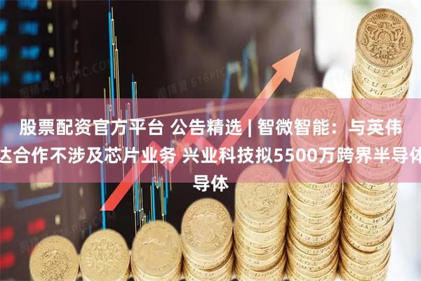 股票配资官方平台 公告精选 | 智微智能：与英伟达合作不涉及芯片业务 兴业科技拟5500万跨界半导体