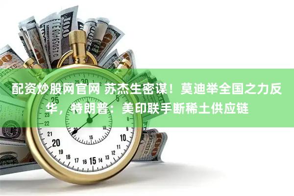 配资炒股网官网 苏杰生密谋！莫迪举全国之力反华，特朗普：美印联手断稀土供应链
