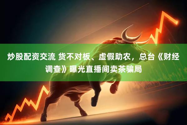 炒股配资交流 货不对板、虚假助农，总台《财经调查》曝光直播间卖茶骗局